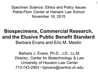 1
Biospecimens, Commercial Research,
and the Elusive Public Benefit Standard
Barbara Evans and Eric M. Meslin
Barbara J. Evans, Ph.D., J.D., LL.M.
Director, Center for Biotechnology & Law
University of Houston Law Center
713-743-2993 • bjevans@central.uh.edu
Specimen Science: Ethics and Policy Issues
Petrie-Flom Center at Harvard Law School
November 16, 2015
 