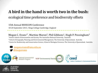 A birdin the hand is worthtwoin the bush:
ecologicaltimepreferenceandbiodiversityoffsets
15th Annual BIOECON Conference
18‐20 September 2013, Kings College Cambridge, England
Megan C. Evans1*, Martine Maron2, Phil Gibbons1, Hugh P. Possingham3
1 Fenner School of Environment and Society, The Australian National University, Australia
2 School of Geography, Planning and Environmental Management, The University of Queensland, Australia
3 Centre for Biodiversity and Conservation Science, School of Biological Sciences, The University of Queensland, Australia
megan.evans@anu.edu.au
@megcevans
 