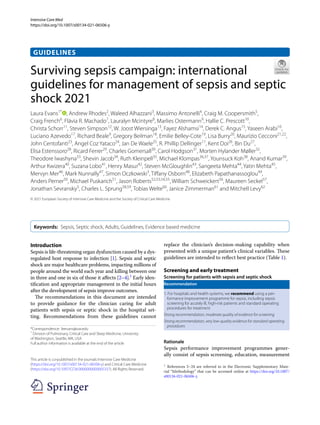 Intensive Care Med
https://doi.org/10.1007/s00134-021-06506-y
GUIDELINES
Surviving sepsis campaign: international
guidelines for management of sepsis and septic
shock 2021
Laura Evans1*
  , Andrew Rhodes2
, Waleed Alhazzani3
, Massimo Antonelli4
, Craig M. Coopersmith5
,
Craig French6
, Flávia R. Machado7
, Lauralyn Mcintyre8
, Marlies Ostermann9
, Hallie C. Prescott10
,
Christa Schorr11
, Steven Simpson12
, W. Joost Wiersinga13
, Fayez Alshamsi14
, Derek C. Angus15
, Yaseen Arabi16
,
Luciano Azevedo17
, Richard Beale9
, Gregory Beilman18
, Emilie Belley‑Cote19
, Lisa Burry20
, Maurizio Cecconi21,22
,
John Centofanti23
, Angel Coz Yataco24
, Jan De Waele25
, R. Phillip Dellinger11
, Kent Doi26
, Bin Du27
,
Elisa Estenssoro28
, Ricard Ferrer29
, Charles Gomersall30
, Carol Hodgson31
, Morten Hylander Møller32
,
Theodore Iwashyna33
, Shevin Jacob34
, Ruth Kleinpell35
, Michael Klompas36,37
, Younsuck Koh38
, Anand Kumar39
,
Arthur Kwizera40
, Suzana Lobo41
, Henry Masur42
, Steven McGloughlin43
, Sangeeta Mehta44
, Yatin Mehta45
,
Mervyn Mer46
, Mark Nunnally47
, Simon Oczkowski3
, Tiffany Osborn48
, Elizabeth Papathanassoglou49
,
Anders Perner50
, Michael Puskarich51
, Jason Roberts52,53,54,55
, William Schweickert56
, Maureen Seckel57
,
Jonathan Sevransky5
, Charles L. Sprung58,59
, Tobias Welte60
, Janice Zimmerman61
and Mitchell Levy62
© 2021 European Society of Intensive Care Medicine and the Society of Critical Care Medicine
Keywords:  Sepsis, Septic shock, Adults, Guidelines, Evidence based medicine
*Correspondence: leevans@uw.edu
1
Division of Pulmonary, Critical Care and Sleep Medicine, University
of Washington, Seattle, WA, USA
Full author information is available at the end of the article
This article is co‐published in the journals Intensive Care Medicine
(https://​doi.​org/​10.​1007/​s00134-​021-​06506-y) and Critical Care Medicine
(https://​doi.​org/​10.​1097/​CCM.​00000​00000​005337). All Rights Reserved.
1
 References 5–24 are referred to in the Electronic Supplementary Mate-
rial “Methodology” that can be accessed online at https://​doi.​org/​10.​1007/​
s00134-​021-​06506-y.
Introduction
Sepsis is life-threatening organ dysfunction caused by a dys-
regulated host response to infection [1]. Sepsis and septic
shock are major healthcare problems, impacting millions of
people around the world each year and killing between one
in three and one in six of those it affects [2–4].1
Early iden-
tification and appropriate management in the initial hours
after the development of sepsis improve outcomes.
The recommendations in this document are intended
to provide guidance for the clinician caring for adult
patients with sepsis or septic shock in the hospital set-
ting. Recommendations from these guidelines cannot
replace the clinician’s decision-making capability when
presented with a unique patient’s clinical variables. These
guidelines are intended to reflect best practice (Table 1).
Screening and early treatment
Screening for patients with sepsis and septic shock
Recommendation
1. For hospitals and health systems, we recommend using a per‑
formance improvement programme for sepsis, including sepsis
screening for acutely ill, high-risk patients and standard operating
procedures for treatment
Strong recommendation, moderate quality of evidence for screening
Strong recommendation, very low-quality evidence for standard operating
procedures
Rationale
Sepsis performance improvement programmes gener-
ally consist of sepsis screening, education, measurement
 