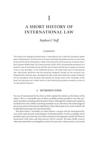 1
              a short history of
              international law
                                    Stephen C Ne


                                        SUMMARY

This history will emphasize broad trends in international law, in both the conceptual sphere
and in State practice.The discussion will move chronologically, beginning with a cursory look
at the ancient world, followed by a rather fuller discussion of the great era of natural law in
the European Middle Ages.The classical period (1600–1815) witnessed the emergence of a
dualistic view of international law, with the law of nature and the law of nations co-existing
(more or less amicably). In the nineteenth century—the least known part of international
law—doctrinaire positivism was the prevailing viewpoint, though not the exclusive one.
Regarding the inter-war years, developments both inside and outside the League of Nations
will be considered. Since the post-1945 period will occupy most of the remainder of this
book, this discussion will conﬁne itself to a few historically-oriented comments on some of
its most general features.


                               I.   introduction
No area of international law has been so little explored by scholars as the history of the
subject. is is a remarkable state of a airs, probably without parallel in any other aca-
demic discipline (including other branches of law). Although this intellectual scandal (as
it well deserves to be called) is now being remedied, we are still only in the earliest stages of
the serious study of international legal history. Many blank spots exist, some of which will
be identi ed in passing in the discussion below.
      is short history—inevitably very short history—can give only the most general a-
vour of the major periods of development of international law. It will accordingly not be
possible to give more than the most token attention to developments outside the Western
mainstream. Both ideas and State practice will be covered. e ideas chie y concern
what international law was thought to consist of in past times. State practice is concerned
 