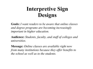 Interpretive Sign Designs Goals:   I want readers to be aware that online classes and degree programs are becoming increasingly important in higher education. Audience:   Students, faculty, and staff of colleges and universities. Message:   Online classes are available right now from many institutions because they offer benefits to the school as well as to the students. 