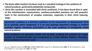 The Evans aldol reaction has been used as a standard strategy in the synthesis of
natural products, particularly polyketide compounds.
 Since this reaction is associated with chiral auxiliaries, it has been found that in spite
of the stoichiometric requirements, auxiliary-controlled reactions are still powerful
tools in the construction of complex molecules, especially in their chiral inducing
stage.
asymmetric synthesis is a selective synthesis of one enantiomer or diastereomer form
of an optically active compound. It is an over growing important strategy in modern
synthetic organic chemistry particularly in the total synthesis of biologically active
natural products.
Chiral auxiliaries are generally reliable and versatile, enabling the synthesis of a large
number of enantiomerically pure compounds in a time-efficient fashion. Therefore,
chiral auxiliaries have been used
References:- Majid M. Heravi et al./RSC Adv., 2016,6, 30498-30551. Evans, D. A. Aldrichimica Acta 1982, 15, 23. Crimmins M. T., King
B. W., Tabet A. E. J. Am. Chem. Soc. 1997, 119, 7883
 