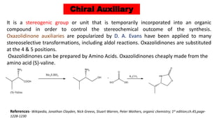 Chiral Auxiliary
It is a stereogenic group or unit that is temporarily incorporated into an organic
compound in order to control the stereochemical outcome of the synthesis.
Oxazolidinone auxiliaries are popularized by D. A. Evans have been applied to many
stereoselective transformations, including aldol reactions. Oxazolidinones are substituted
at the 4 & 5 positions.
Oxazolidinones can be prepared by Amino Acids. Oxazolidinones cheaply made from the
amino acid (S)-valine.
References- Wikipedia, Jonathan Clayden, Nick Greevs, Stuart Warren, Peter Wothers, organic chemistry; 1st edition;ch.45,page-
1228-1230
 