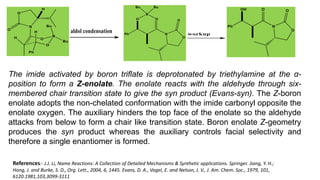 The imide activated by boron triflate is deprotonated by triethylamine at the α-
position to form a Z-enolate. The enolate reacts with the aldehyde through six-
membered chair transition state to give the syn product (Evans-syn). The Z-boron
enolate adopts the non-chelated conformation with the imide carbonyl opposite the
enolate oxygen. The auxiliary hinders the top face of the enolate so the aldehyde
attacks from below to form a chair like transition state. Boron enolate Z-geometry
produces the syn product whereas the auxiliary controls facial selectivity and
therefore a single enantiomer is formed.
References:- J.J. Li, Name Reactions: A Collection of Detailed Mechanisms & Synthetic applications. Springer. Jiang, Y. H.;
Hong, J. and Burke, S. D., Org. Lett., 2004, 6, 1445. Evans, D. A., Vogel, E. and Nelson, J. V., J. Am. Chem. Soc., 1979, 101,
6120.1981,103,3099-3111
 
