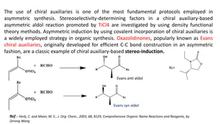 The use of chiral auxiliaries is one of the most fundamental protocols employed in
asymmetric synthesis. Stereoselectivity-determining factors in a chiral auxiliary-based
asymmetric aldol reaction promoted by TiCl4 are investigated by using density functional
theory methods. Asymmetric induction by using covalent incorporation of chiral auxiliaries is
a widely employed strategy in organic synthesis. Oxazolidinones, popularly known as Evans
chiral auxiliaries, originally developed for efﬁcient C-C bond construction in an asymmetric
fashion, are a classic example of chiral auxiliary-based stereo-induction.
Xc=
Evans anti aldol
Evans syn aldol
Ref.:- Herb, C. and Maier, M. E., J. Org. Chem., 2003, 68, 8129, Comprehensive Organic Name Reactions and Reagents, by
Zerong Wang
 