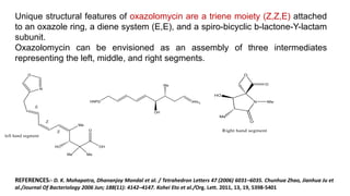 Unique structural features of oxazolomycin are a triene moiety (Z,Z,E) attached
to an oxazole ring, a diene system (E,E), and a spiro-bicyclic b-lactone-Y-lactam
subunit.
Oxazolomycin can be envisioned as an assembly of three intermediates
representing the left, middle, and right segments.
REFERENCES:- D. K. Mohapatra, Dhananjoy Mondal et al. / Tetrahedron Letters 47 (2006) 6031–6035. Chunhua Zhao, Jianhua Ju et
al./Journal Of Bacteriology 2006 Jun; 188(11): 4142–4147. Kohei Eto et al./Org. Lett. 2011, 13, 19, 5398-5401
 