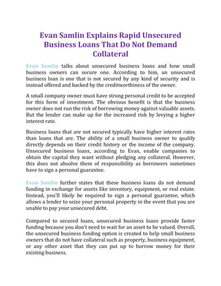 Evan Samlin Explains Rapid Unsecured
Business Loans That Do Not Demand
Collateral
Evan Samlin talks about unsecured business loans and how small
business owners can secure one. According to him, an unsecured
business loan is one that is not secured by any kind of security and is
instead offered and backed by the creditworthiness of the owner.
A small company owner must have strong personal credit to be accepted
for this form of investment. The obvious benefit is that the business
owner does not run the risk of borrowing money against valuable assets.
But the lender can make up for the increased risk by levying a higher
interest rate.
Business loans that are not secured typically have higher interest rates
than loans that are. The ability of a small business owner to qualify
directly depends on their credit history or the income of the company.
Unsecured business loans, according to Evan, enable companies to
obtain the capital they want without pledging any collateral. However,
this does not absolve them of responsibility as borrowers sometimes
have to sign a personal guarantee.
Evan Samlin further states that these business loans do not demand
funding in exchange for assets like inventory, equipment, or real estate.
Instead, you'll likely be required to sign a personal guarantee, which
allows a lender to seize your personal property in the event that you are
unable to pay your unsecured debt.
Compared to secured loans, unsecured business loans provide faster
funding because you don't need to wait for an asset to be valued. Overall,
the unsecured business funding option is created to help small business
owners that do not have collateral such as property, business equipment,
or any other asset that they can put up to borrow money for their
existing business.
 