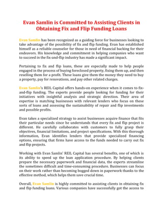 Evan Samlin is Committed to Assisting Clients in
Obtaining Fix and Flip Funding Loans
Evan Samlin has been recognized as a guiding force for businesses looking to
take advantage of the possibility of fix and flip funding. Evan has established
himself as a reliable counselor for those in need of financial backing for their
endeavors. His knowledge and commitment in helping companies who want
to succeed in the fix-and-flip industry has made a significant impact.
Pertaining to fix and flip loans, these are especially made to help people
engaged in the process of buying foreclosed property, fixing them up, and then
reselling them for a profit. These loans give them the money they need to buy
a property, pay for renovations, and pay other related charges.
Evan Samlin’s REIL Capital offers hands-on experience when it comes to fix-
and-flip funding. The experts provide people looking for funding for their
initiatives with insightful analysis and strategic direction. Their area of
expertise is matching businesses with relevant lenders who focus on these
sorts of loans and assessing the sustainability of repair and flip investments
and possible profits.
Evan takes a specialized strategy to assist businesses acquire finance that fits
their particular needs since he understands that every fix and flip project is
different. He carefully collaborates with customers to fully grasp their
objectives, financial limitations, and project specifications. With this thorough
information, Evan identifies lenders that provide specialized financing
options, ensuring that firms have access to the funds needed to carry out fix
and flip projects.
Working with Evan Samlin’ REIL Capital has several benefits, one of which is
its ability to speed up the loan application procedure. By helping clients
prepare the necessary paperwork and financial data, the experts streamline
the sometimes difficult and time-consuming procedure. Businesses can focus
on their work rather than becoming bogged down in paperwork thanks to the
effective method, which helps them save crucial time.
Overall, Evan Samlin is highly committed to assisting clients in obtaining fix
and flip funding loans. Various companies have successfully got the access to
 