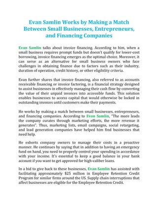 Evan Samlin Works by Making a Match
Between Small Businesses, Entrepreneurs,
and Financing Companies
Evan Samlin talks about invoice financing. According to him, when a
small business requires prompt funds but doesn't qualify for lower-cost
borrowing, invoice financing emerges as the optimal choice. Moreover, it
can serve as an alternative for small business owners who face
challenges in obtaining finance due to factors such as their industry,
duration of operation, credit history, or other eligibility criteria.
Evan further shares that invoice financing, also referred to as accounts
receivable financing or invoice factoring, is a financial strategy designed
to assist businesses in effectively managing their cash flow by converting
the value of their unpaid invoices into accessible funds. This solution
enables businesses to access capital that would otherwise be locked in
outstanding invoices until customers make their payments.
He works by making a match between small businesses, entrepreneurs,
and financing companies. According to Evan Samlin, “The more leads
the company curates through marketing efforts, the more revenue it
generates”. Thus, marketing lists, email campaigns, social retargeting,
and lead generation companies have helped him find businesses that
need help.
He exhorts company owners to manage their costs in a proactive
manner. He continues by saying that in addition to having an emergency
fund on hand, you need to properly control your spending in accordance
with your income. It's essential to keep a good balance in your bank
account if you want to get approved for high-caliber loans.
In a bid to give back to these businesses, Evan Samlin has assisted with
facilitating approximately $25 million in Employee Retention Credit
Program for similar firms around the US. Supply chain interruptions that
affect businesses are eligible for the Employee Retention Credit.
 