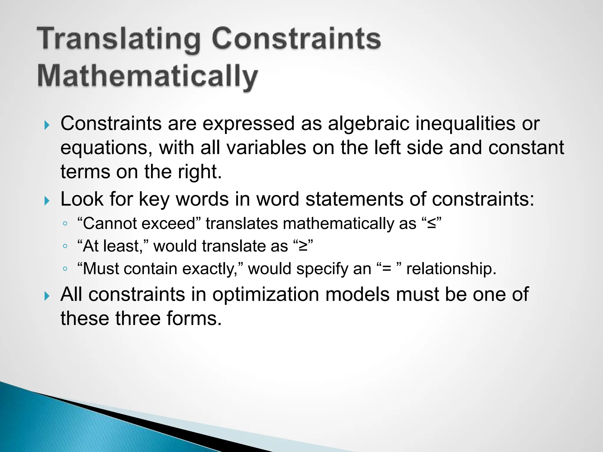  Constraints are expressed as algebraic inequalities or
equations, with all variables on the left side and constant
terms on the right.
 Look for key words in word statements of constraints:
◦ “Cannot exceed” translates mathematically as “≤”
◦ “At least,” would translate as “≥”
◦ “Must contain exactly,” would specify an “= ” relationship.
 All constraints in optimization models must be one of
these three forms.
 