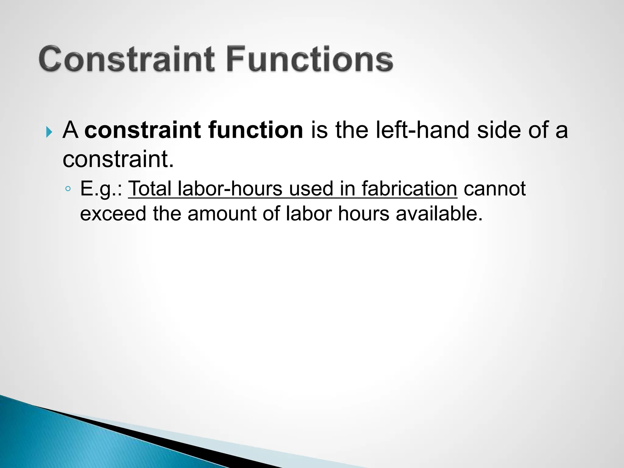  A constraint function is the left-hand side of a
constraint.
◦ E.g.: Total labor-hours used in fabrication cannot
exceed the amount of labor hours available.
 