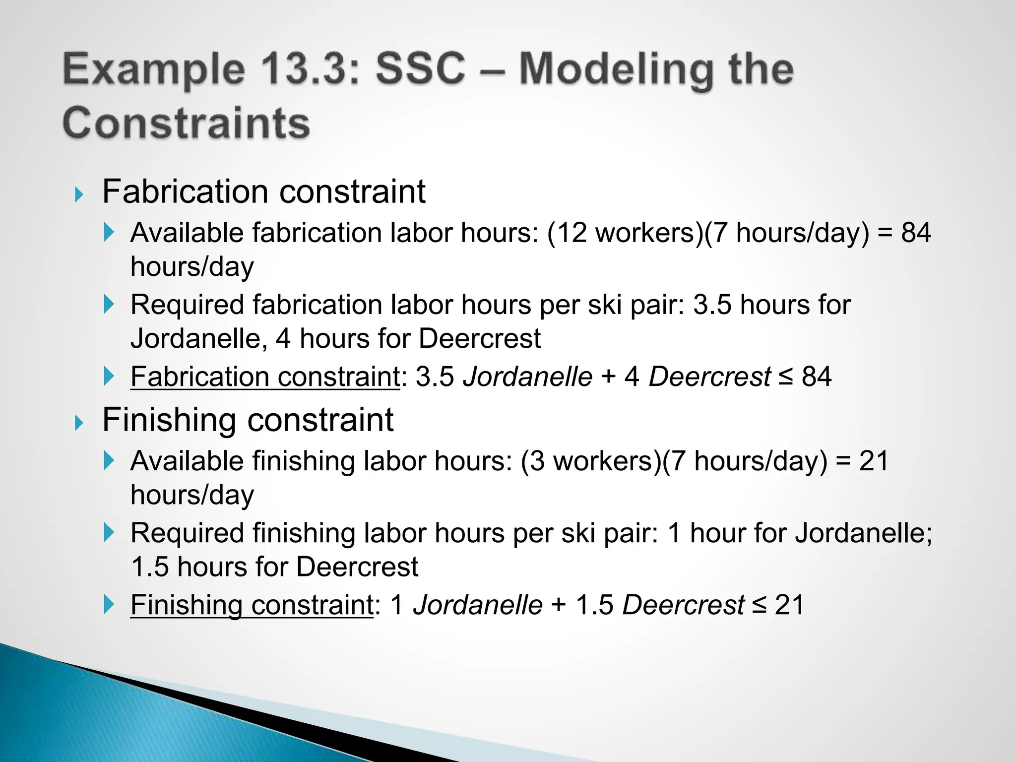  Fabrication constraint
 Available fabrication labor hours: (12 workers)(7 hours/day) = 84
hours/day
 Required fabrication labor hours per ski pair: 3.5 hours for
Jordanelle, 4 hours for Deercrest
 Fabrication constraint: 3.5 Jordanelle + 4 Deercrest ≤ 84
 Finishing constraint
 Available finishing labor hours: (3 workers)(7 hours/day) = 21
hours/day
 Required finishing labor hours per ski pair: 1 hour for Jordanelle;
1.5 hours for Deercrest
 Finishing constraint: 1 Jordanelle + 1.5 Deercrest ≤ 21
 