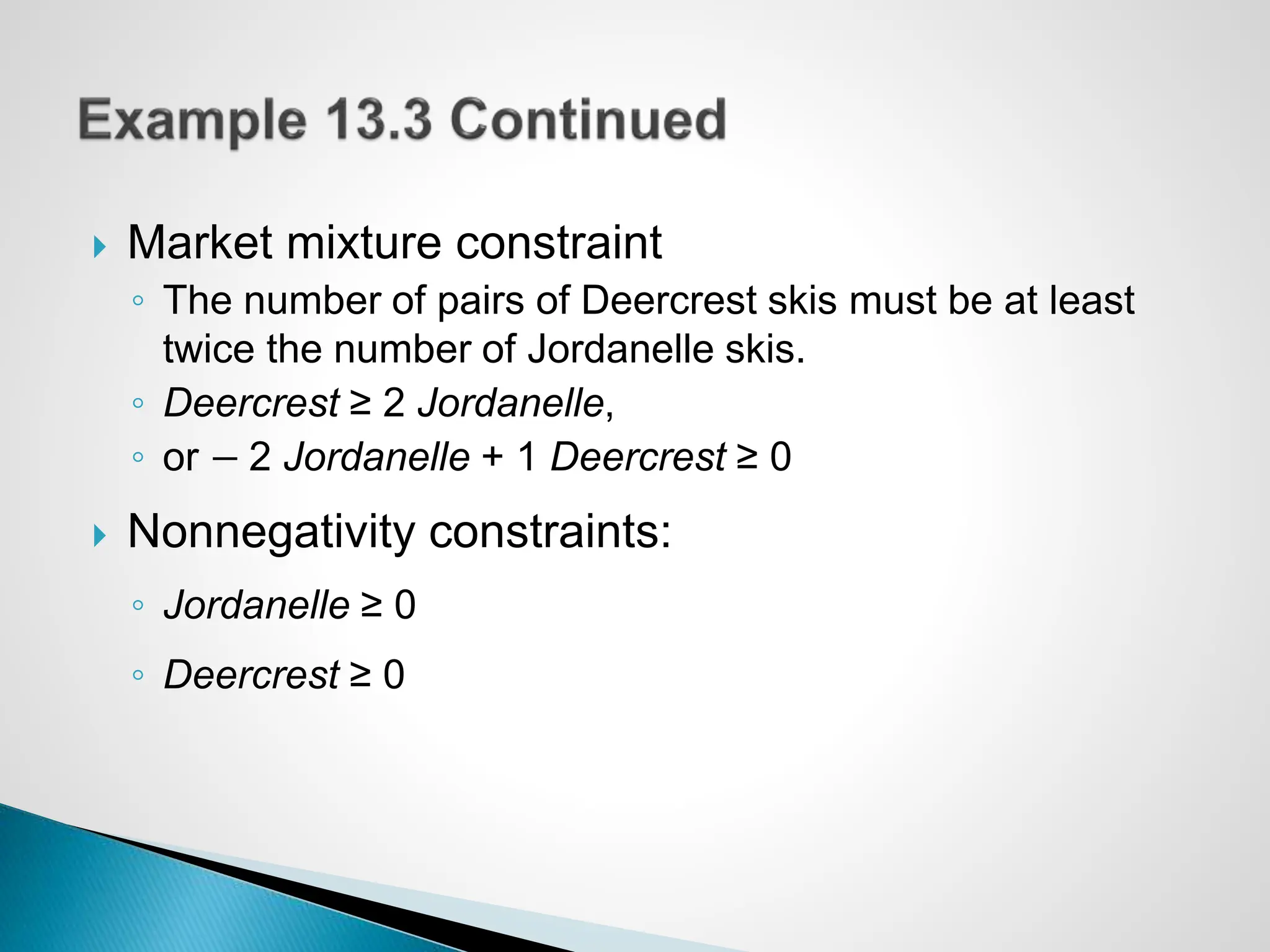  Market mixture constraint
◦ The number of pairs of Deercrest skis must be at least
twice the number of Jordanelle skis.
◦ Deercrest ≥ 2 Jordanelle,
◦ or − 2 Jordanelle + 1 Deercrest ≥ 0
 Nonnegativity constraints:
◦ Jordanelle ≥ 0
◦ Deercrest ≥ 0
 