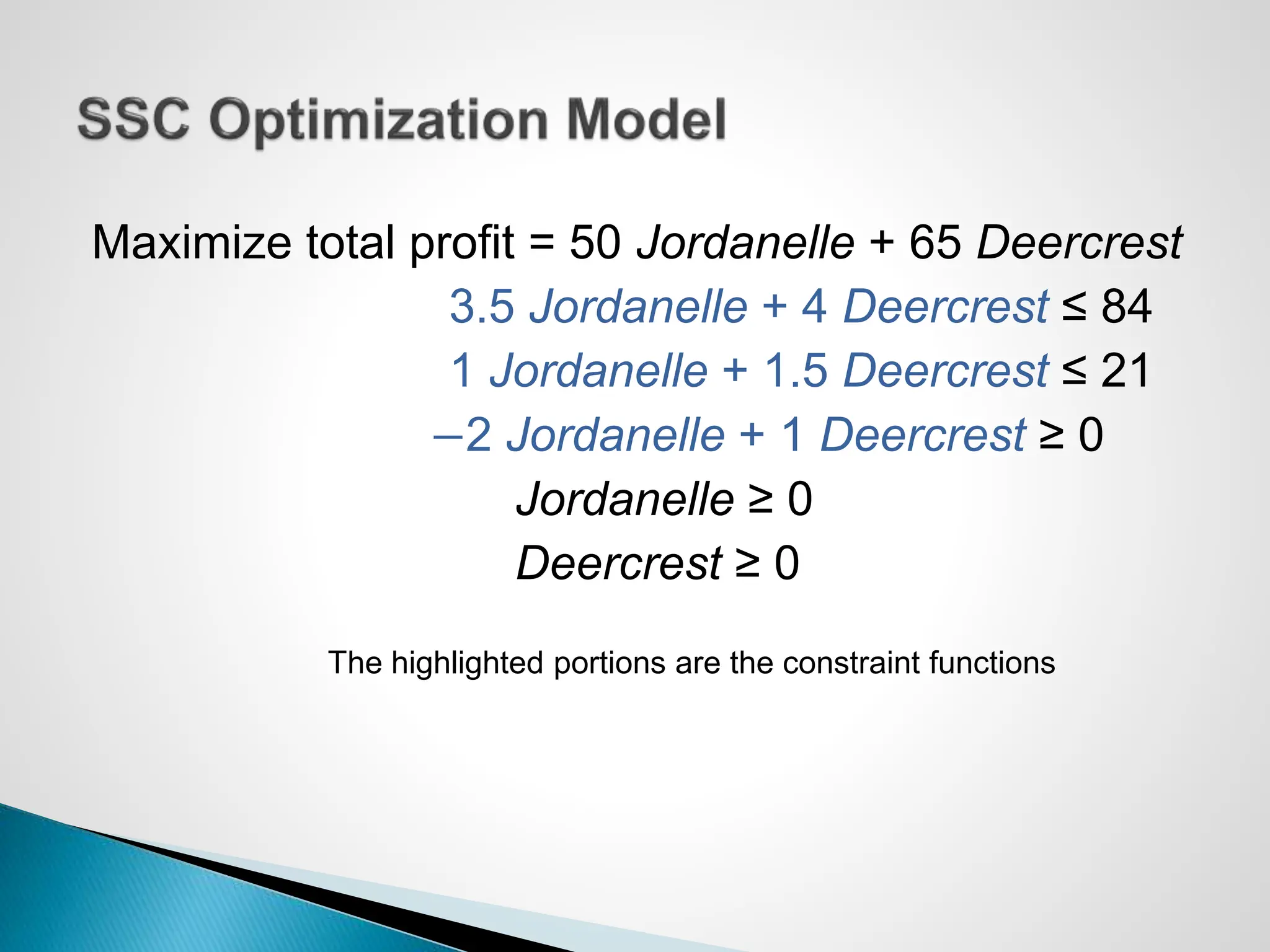 Maximize total profit = 50 Jordanelle + 65 Deercrest
3.5 Jordanelle + 4 Deercrest ≤ 84
1 Jordanelle + 1.5 Deercrest ≤ 21
−2 Jordanelle + 1 Deercrest ≥ 0
Jordanelle ≥ 0
Deercrest ≥ 0
The highlighted portions are the constraint functions
 