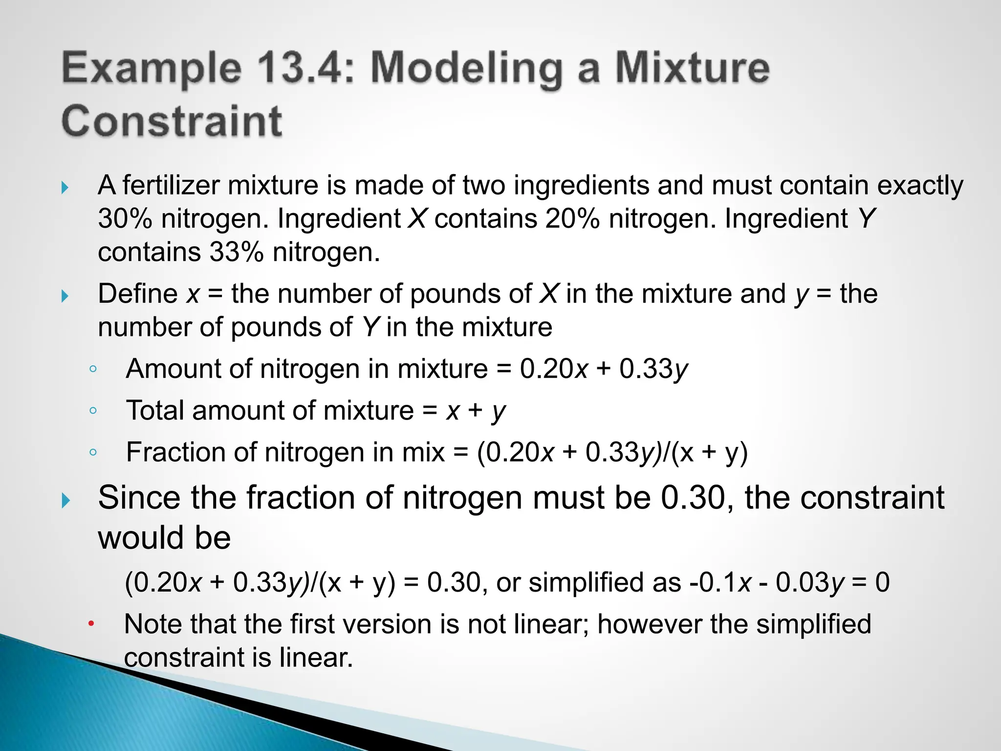  A fertilizer mixture is made of two ingredients and must contain exactly
30% nitrogen. Ingredient X contains 20% nitrogen. Ingredient Y
contains 33% nitrogen.
 Define x = the number of pounds of X in the mixture and y = the
number of pounds of Y in the mixture
◦ Amount of nitrogen in mixture = 0.20x + 0.33y
◦ Total amount of mixture = x + y
◦ Fraction of nitrogen in mix = (0.20x + 0.33y)/(x + y)
 Since the fraction of nitrogen must be 0.30, the constraint
would be
(0.20x + 0.33y)/(x + y) = 0.30, or simplified as -0.1x - 0.03y = 0
 Note that the first version is not linear; however the simplified
constraint is linear.
 