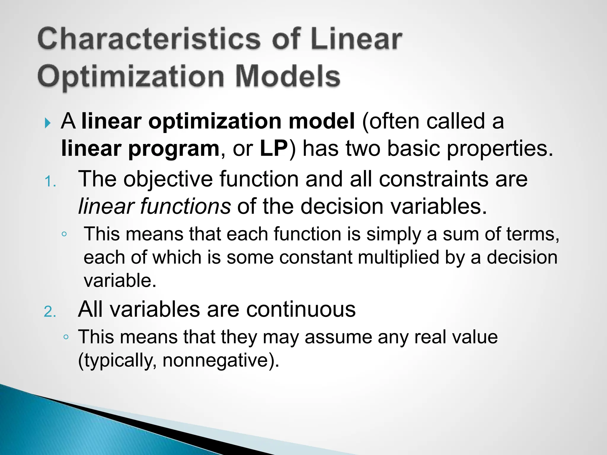  A linear optimization model (often called a
linear program, or LP) has two basic properties.
1. The objective function and all constraints are
linear functions of the decision variables.
◦ This means that each function is simply a sum of terms,
each of which is some constant multiplied by a decision
variable.
2. All variables are continuous
◦ This means that they may assume any real value
(typically, nonnegative).
 