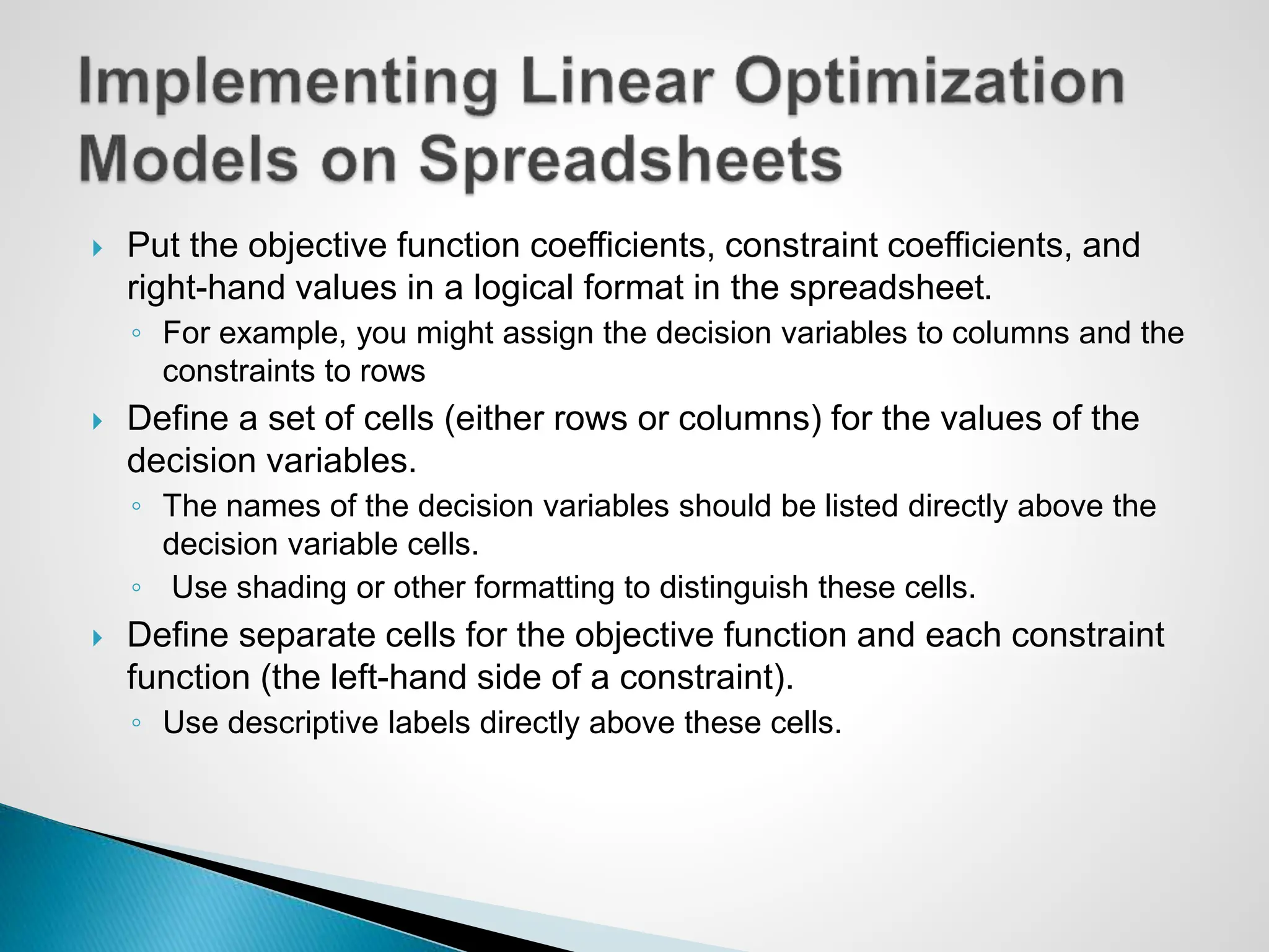  Put the objective function coefficients, constraint coefficients, and
right-hand values in a logical format in the spreadsheet.
◦ For example, you might assign the decision variables to columns and the
constraints to rows
 Define a set of cells (either rows or columns) for the values of the
decision variables.
◦ The names of the decision variables should be listed directly above the
decision variable cells.
◦ Use shading or other formatting to distinguish these cells.
 Define separate cells for the objective function and each constraint
function (the left-hand side of a constraint).
◦ Use descriptive labels directly above these cells.
 