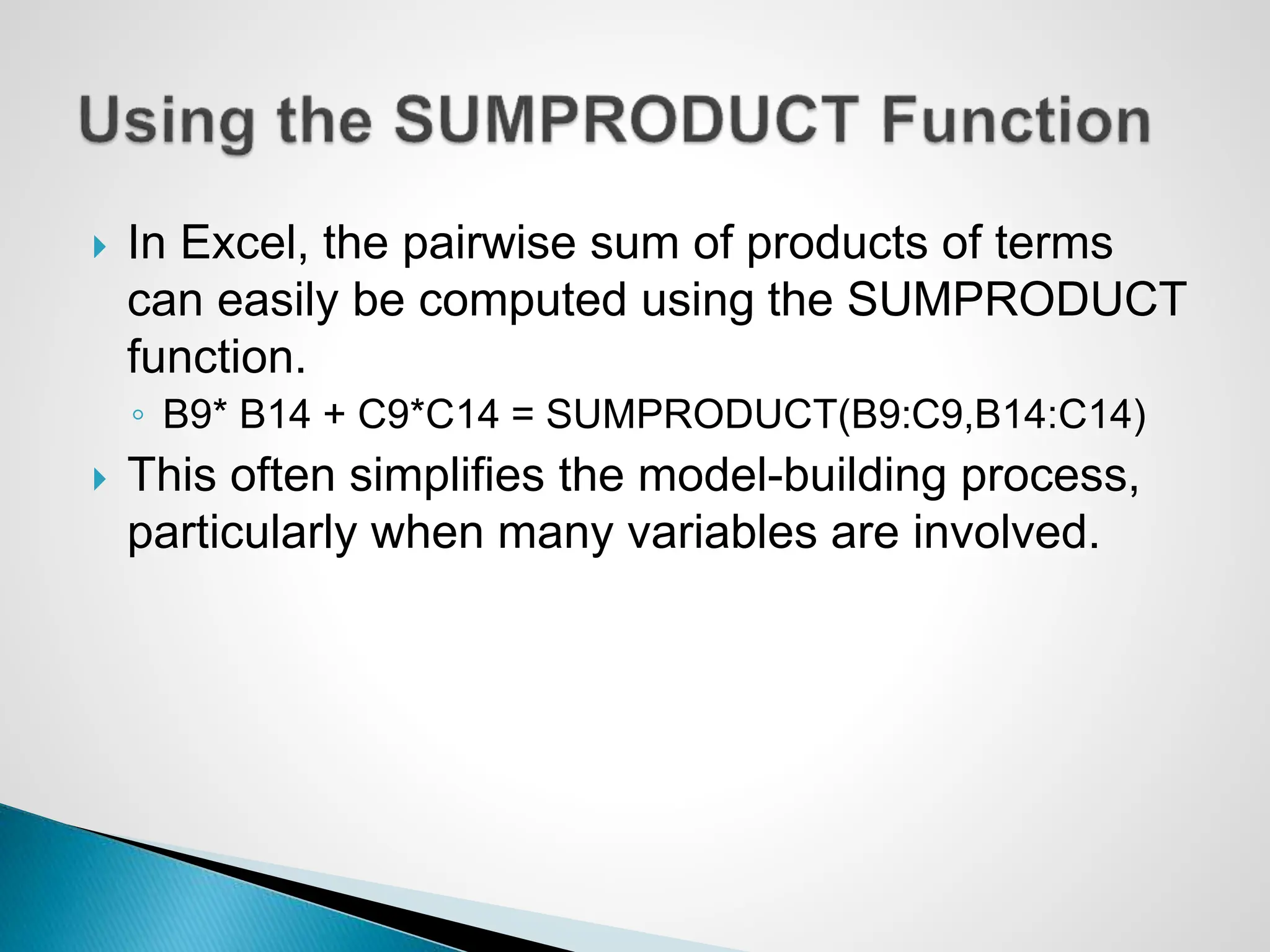  In Excel, the pairwise sum of products of terms
can easily be computed using the SUMPRODUCT
function.
◦ B9* B14 + C9*C14 = SUMPRODUCT(B9:C9,B14:C14)
 This often simplifies the model-building process,
particularly when many variables are involved.
 