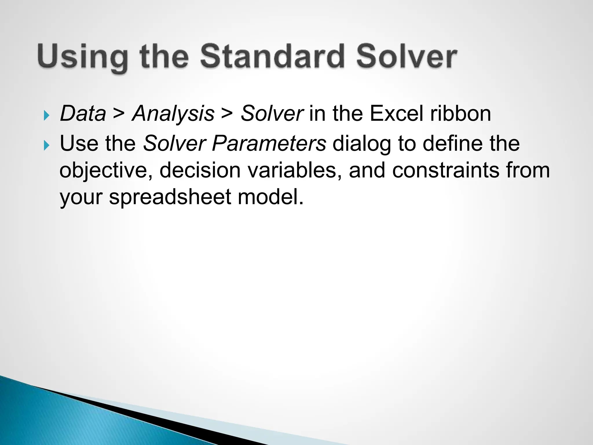  Data > Analysis > Solver in the Excel ribbon
 Use the Solver Parameters dialog to define the
objective, decision variables, and constraints from
your spreadsheet model.
 