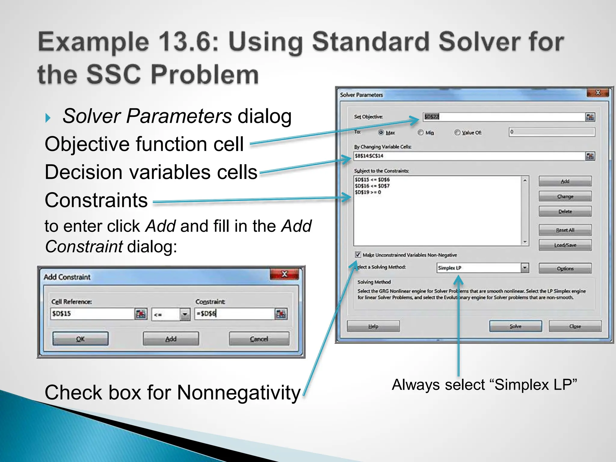  Solver Parameters dialog
Objective function cell
Decision variables cells
Constraints
to enter click Add and fill in the Add
Constraint dialog:
Check box for Nonnegativity Always select “Simplex LP”
 
