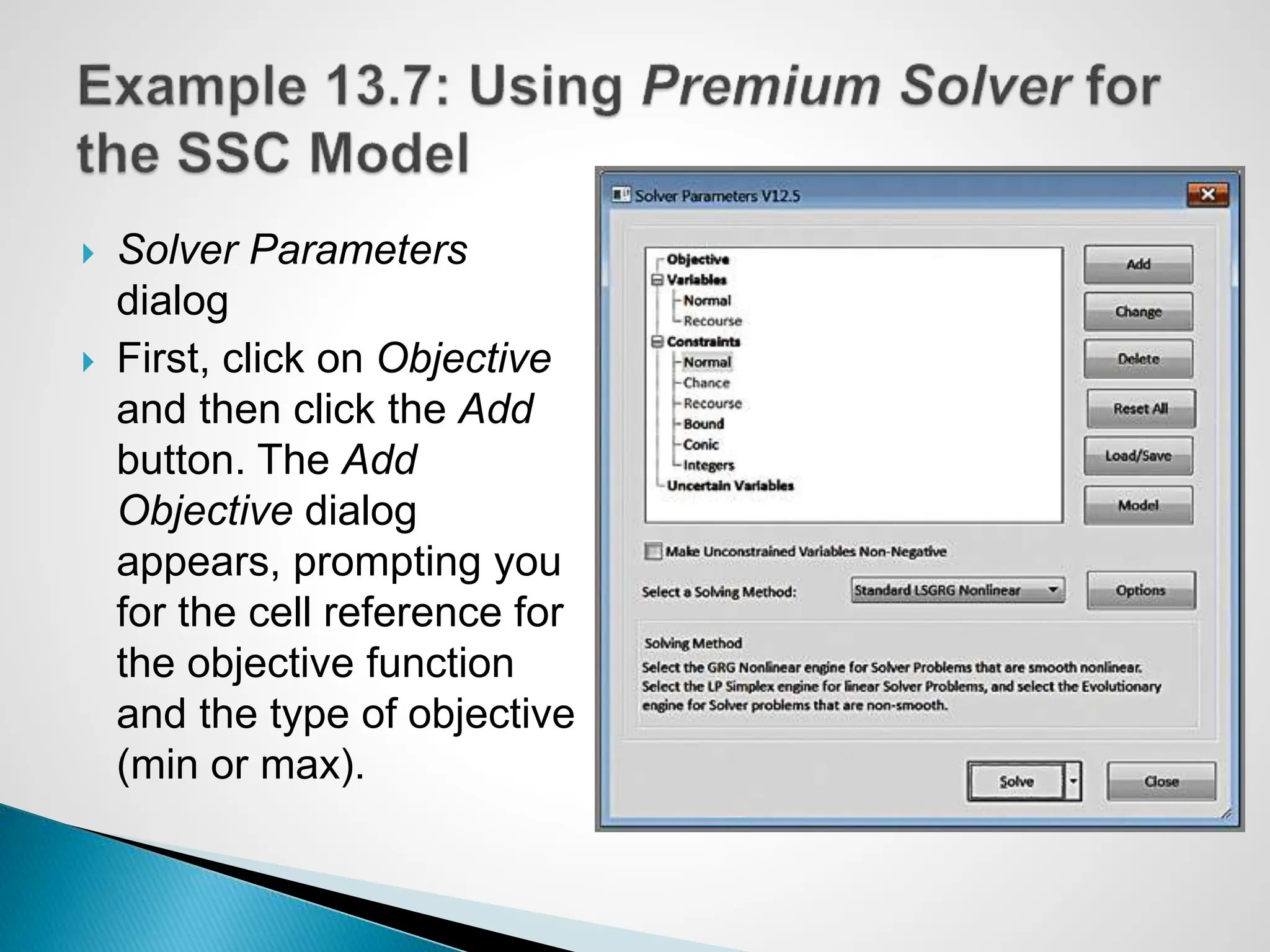  Solver Parameters
dialog
 First, click on Objective
and then click the Add
button. The Add
Objective dialog
appears, prompting you
for the cell reference for
the objective function
and the type of objective
(min or max).
 