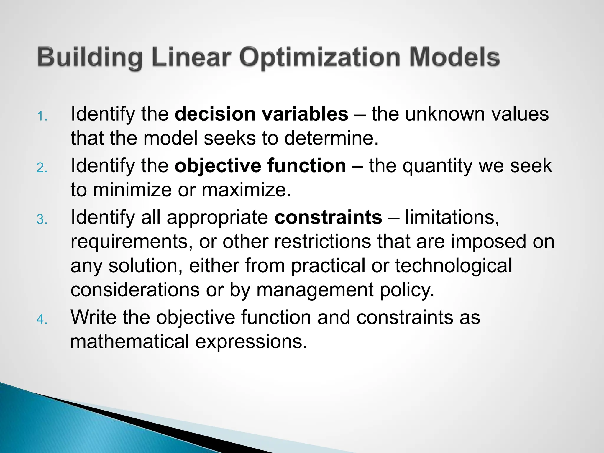 1. Identify the decision variables – the unknown values
that the model seeks to determine.
2. Identify the objective function – the quantity we seek
to minimize or maximize.
3. Identify all appropriate constraints – limitations,
requirements, or other restrictions that are imposed on
any solution, either from practical or technological
considerations or by management policy.
4. Write the objective function and constraints as
mathematical expressions.
 