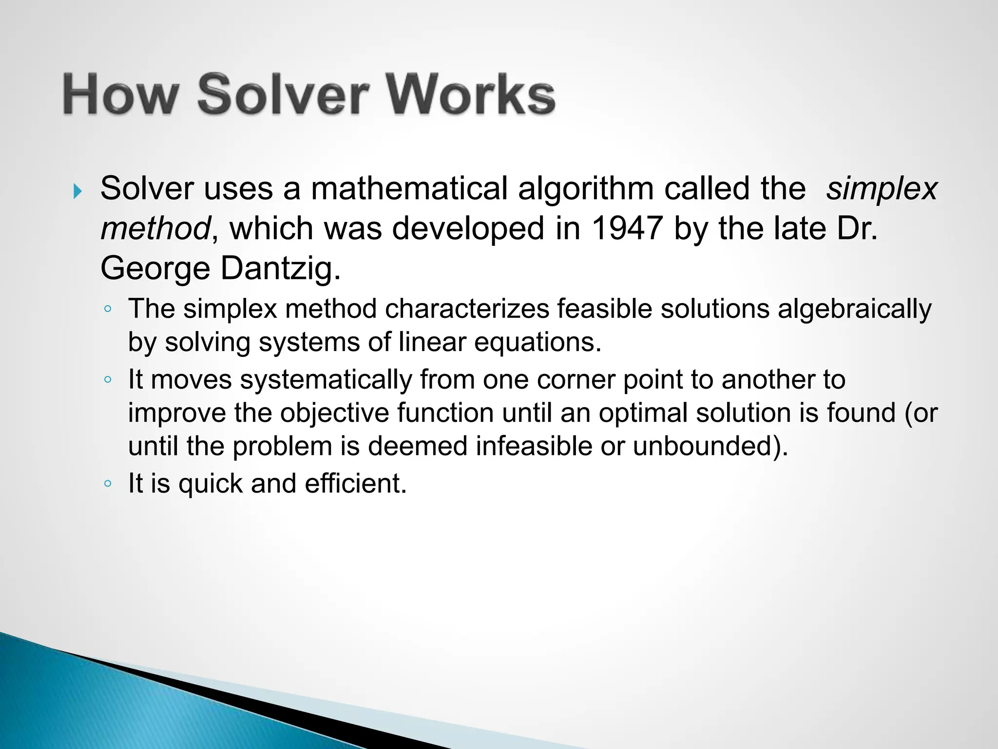  Solver uses a mathematical algorithm called the simplex
method, which was developed in 1947 by the late Dr.
George Dantzig.
◦ The simplex method characterizes feasible solutions algebraically
by solving systems of linear equations.
◦ It moves systematically from one corner point to another to
improve the objective function until an optimal solution is found (or
until the problem is deemed infeasible or unbounded).
◦ It is quick and efficient.
 
