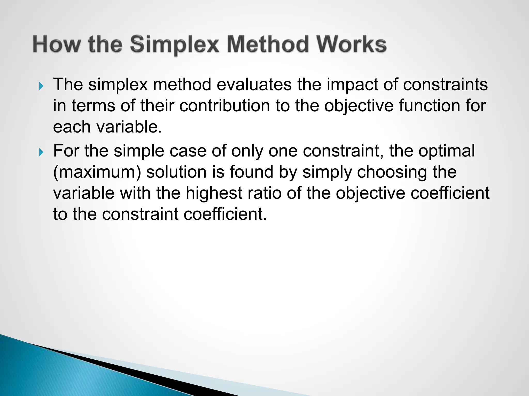  The simplex method evaluates the impact of constraints
in terms of their contribution to the objective function for
each variable.
 For the simple case of only one constraint, the optimal
(maximum) solution is found by simply choosing the
variable with the highest ratio of the objective coefficient
to the constraint coefficient.
 