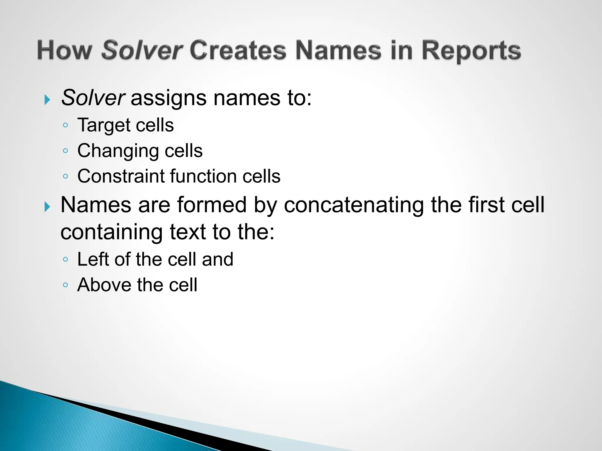  Solver assigns names to:
◦ Target cells
◦ Changing cells
◦ Constraint function cells
 Names are formed by concatenating the first cell
containing text to the:
◦ Left of the cell and
◦ Above the cell
 