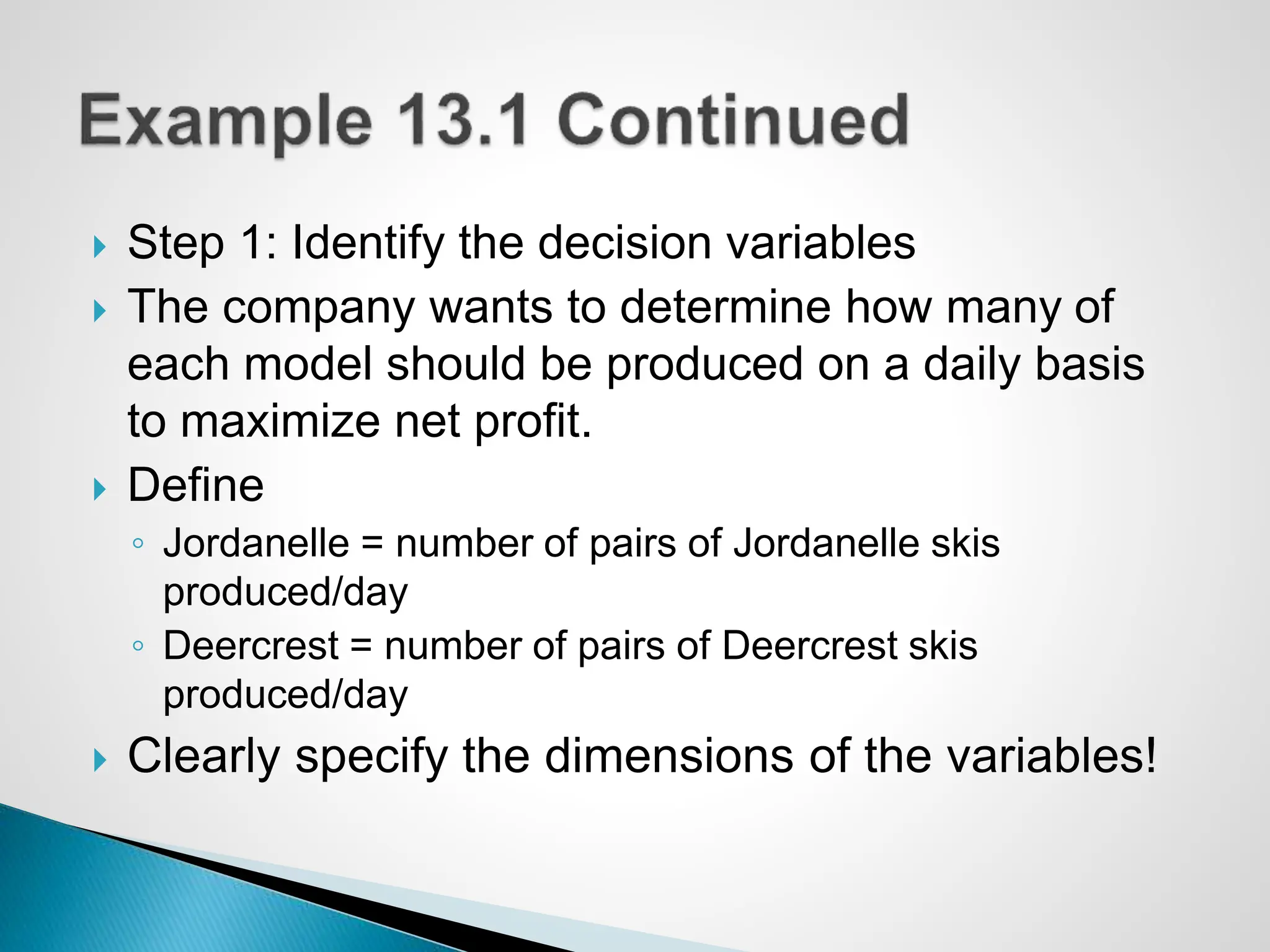  Step 1: Identify the decision variables
 The company wants to determine how many of
each model should be produced on a daily basis
to maximize net profit.
 Define
◦ Jordanelle = number of pairs of Jordanelle skis
produced/day
◦ Deercrest = number of pairs of Deercrest skis
produced/day
 Clearly specify the dimensions of the variables!
 
