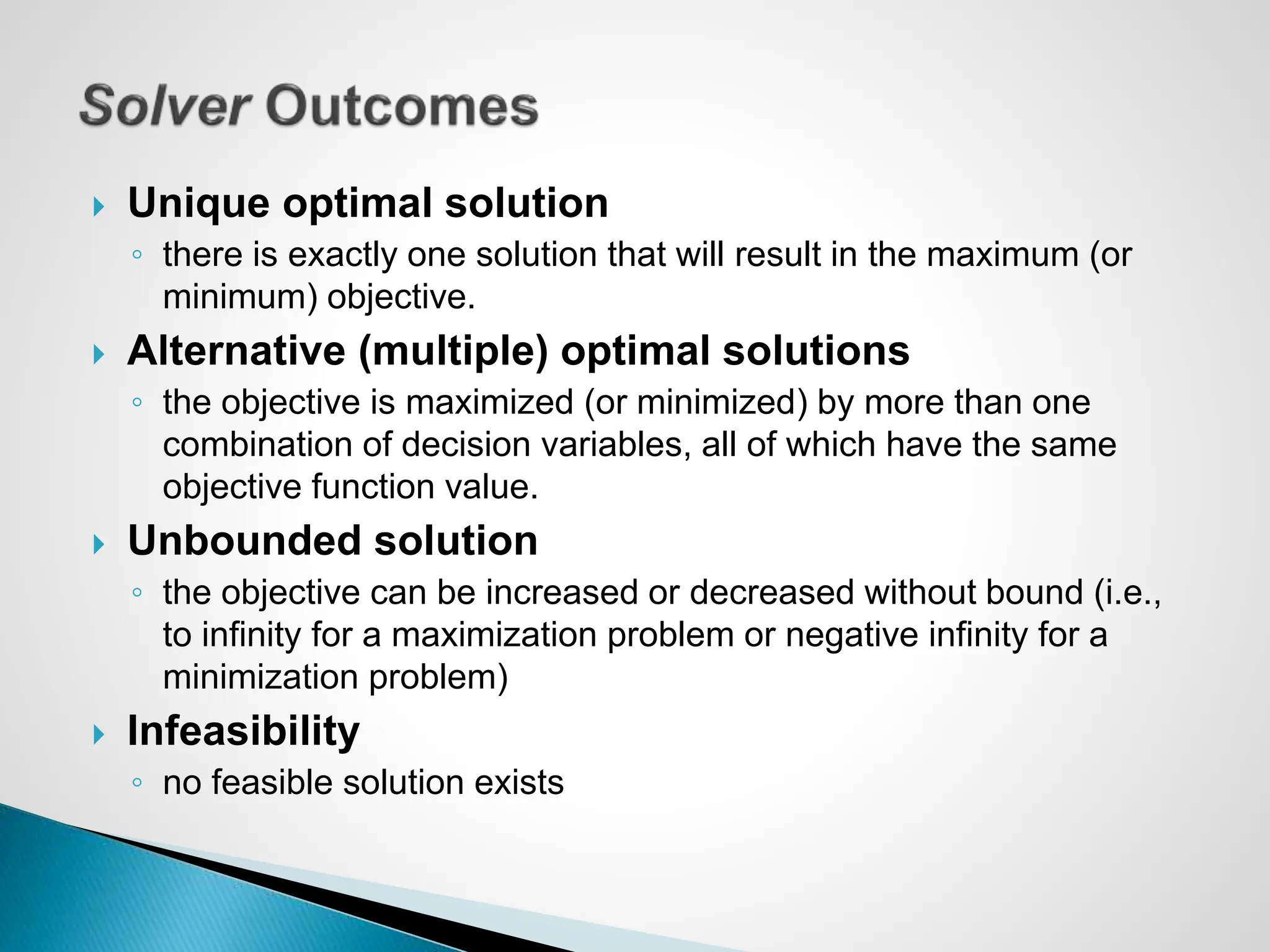 Unique optimal solution
◦ there is exactly one solution that will result in the maximum (or
minimum) objective.
 Alternative (multiple) optimal solutions
◦ the objective is maximized (or minimized) by more than one
combination of decision variables, all of which have the same
objective function value.
 Unbounded solution
◦ the objective can be increased or decreased without bound (i.e.,
to infinity for a maximization problem or negative infinity for a
minimization problem)
 Infeasibility
◦ no feasible solution exists
 