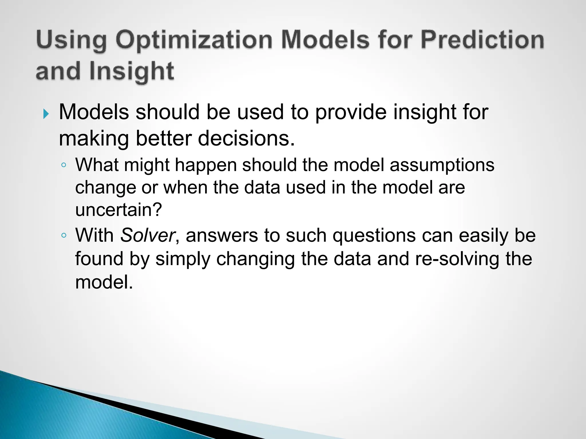  Models should be used to provide insight for
making better decisions.
◦ What might happen should the model assumptions
change or when the data used in the model are
uncertain?
◦ With Solver, answers to such questions can easily be
found by simply changing the data and re-solving the
model.
 