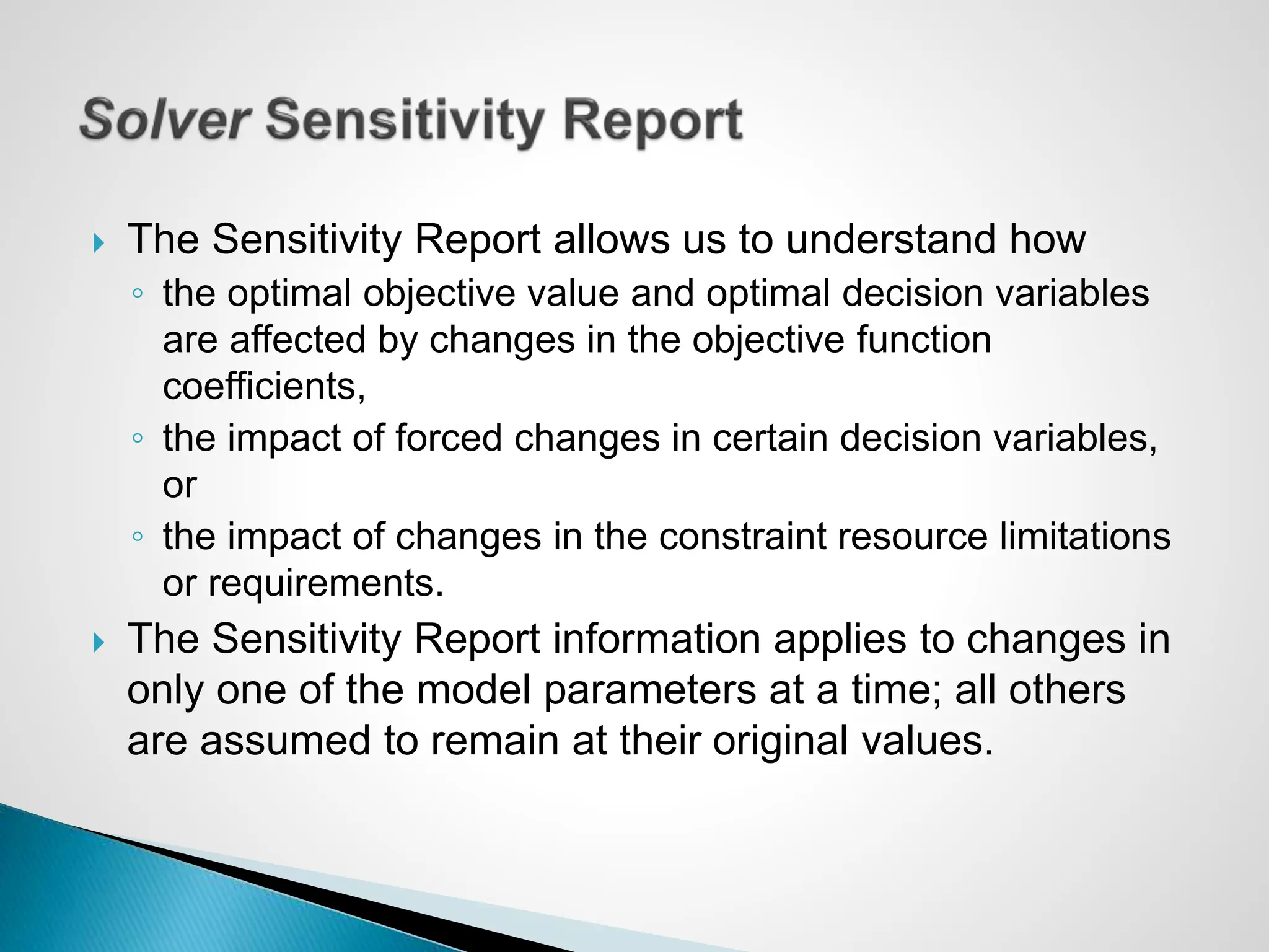  The Sensitivity Report allows us to understand how
◦ the optimal objective value and optimal decision variables
are affected by changes in the objective function
coefficients,
◦ the impact of forced changes in certain decision variables,
or
◦ the impact of changes in the constraint resource limitations
or requirements.
 The Sensitivity Report information applies to changes in
only one of the model parameters at a time; all others
are assumed to remain at their original values.
 