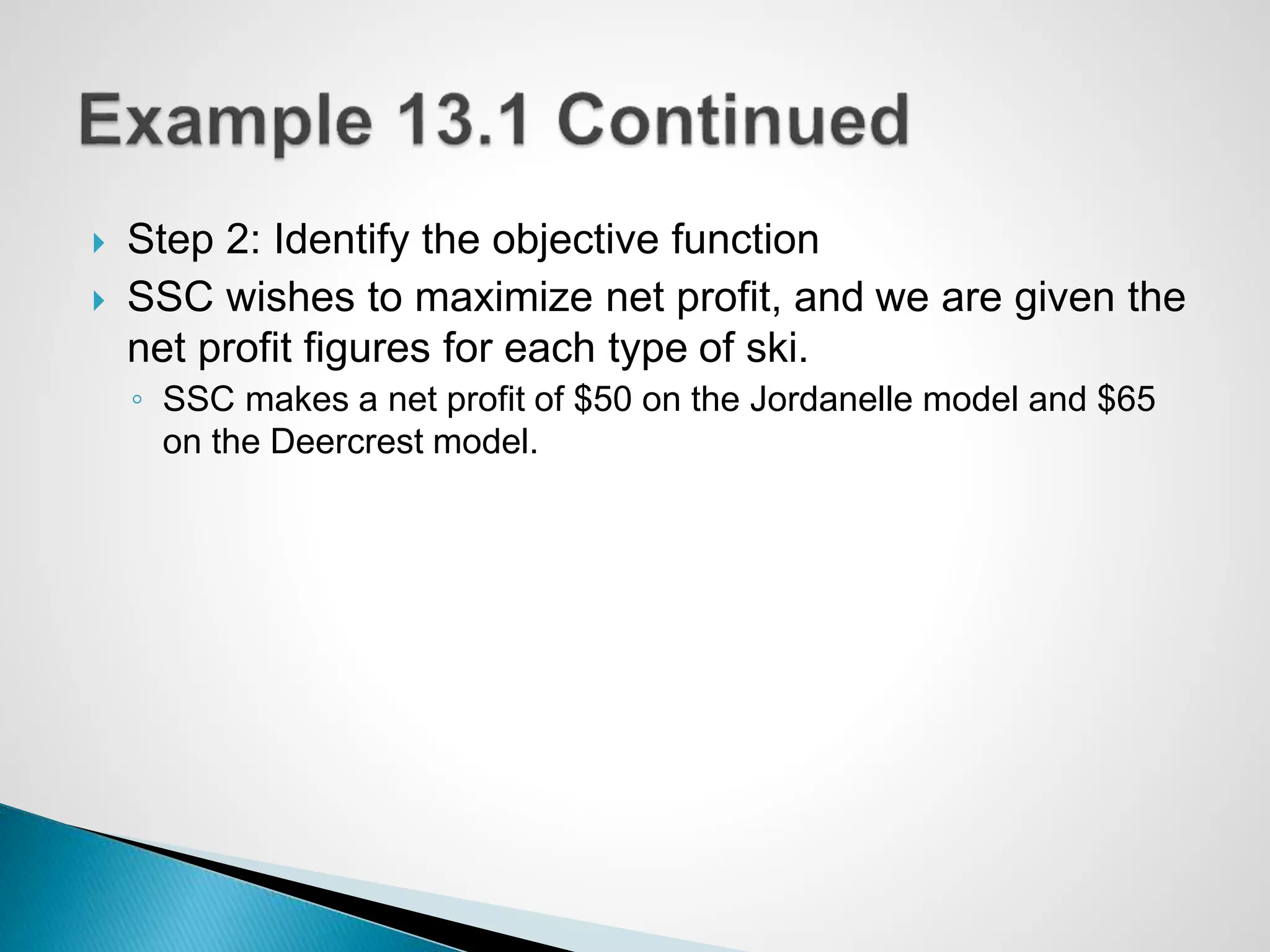  Step 2: Identify the objective function
 SSC wishes to maximize net profit, and we are given the
net profit figures for each type of ski.
◦ SSC makes a net profit of $50 on the Jordanelle model and $65
on the Deercrest model.
 