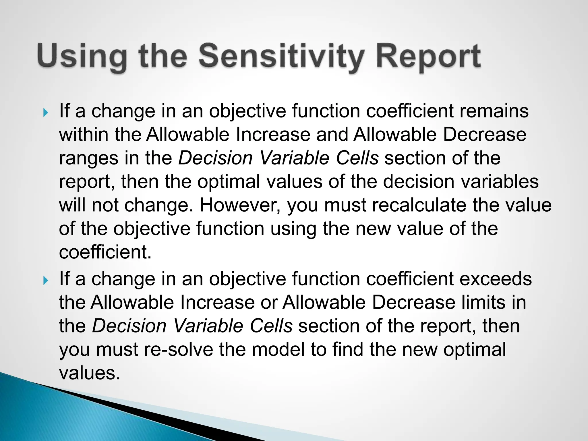  If a change in an objective function coefficient remains
within the Allowable Increase and Allowable Decrease
ranges in the Decision Variable Cells section of the
report, then the optimal values of the decision variables
will not change. However, you must recalculate the value
of the objective function using the new value of the
coefficient.
 If a change in an objective function coefficient exceeds
the Allowable Increase or Allowable Decrease limits in
the Decision Variable Cells section of the report, then
you must re-solve the model to find the new optimal
values.
 