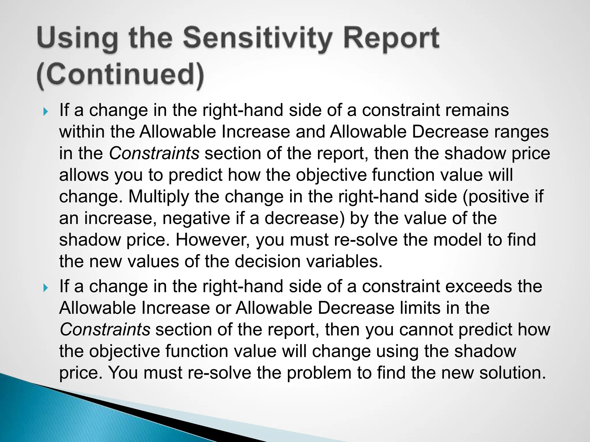  If a change in the right-hand side of a constraint remains
within the Allowable Increase and Allowable Decrease ranges
in the Constraints section of the report, then the shadow price
allows you to predict how the objective function value will
change. Multiply the change in the right-hand side (positive if
an increase, negative if a decrease) by the value of the
shadow price. However, you must re-solve the model to find
the new values of the decision variables.
 If a change in the right-hand side of a constraint exceeds the
Allowable Increase or Allowable Decrease limits in the
Constraints section of the report, then you cannot predict how
the objective function value will change using the shadow
price. You must re-solve the problem to find the new solution.
 