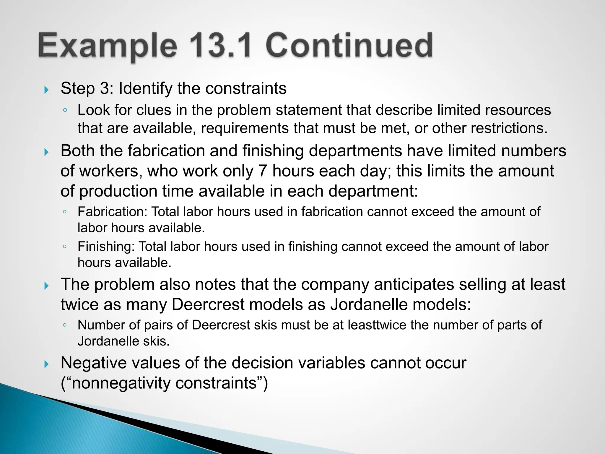  Step 3: Identify the constraints
◦ Look for clues in the problem statement that describe limited resources
that are available, requirements that must be met, or other restrictions.
 Both the fabrication and finishing departments have limited numbers
of workers, who work only 7 hours each day; this limits the amount
of production time available in each department:
◦ Fabrication: Total labor hours used in fabrication cannot exceed the amount of
labor hours available.
◦ Finishing: Total labor hours used in finishing cannot exceed the amount of labor
hours available.
 The problem also notes that the company anticipates selling at least
twice as many Deercrest models as Jordanelle models:
◦ Number of pairs of Deercrest skis must be at leasttwice the number of parts of
Jordanelle skis.
 Negative values of the decision variables cannot occur
(“nonnegativity constraints”)
 