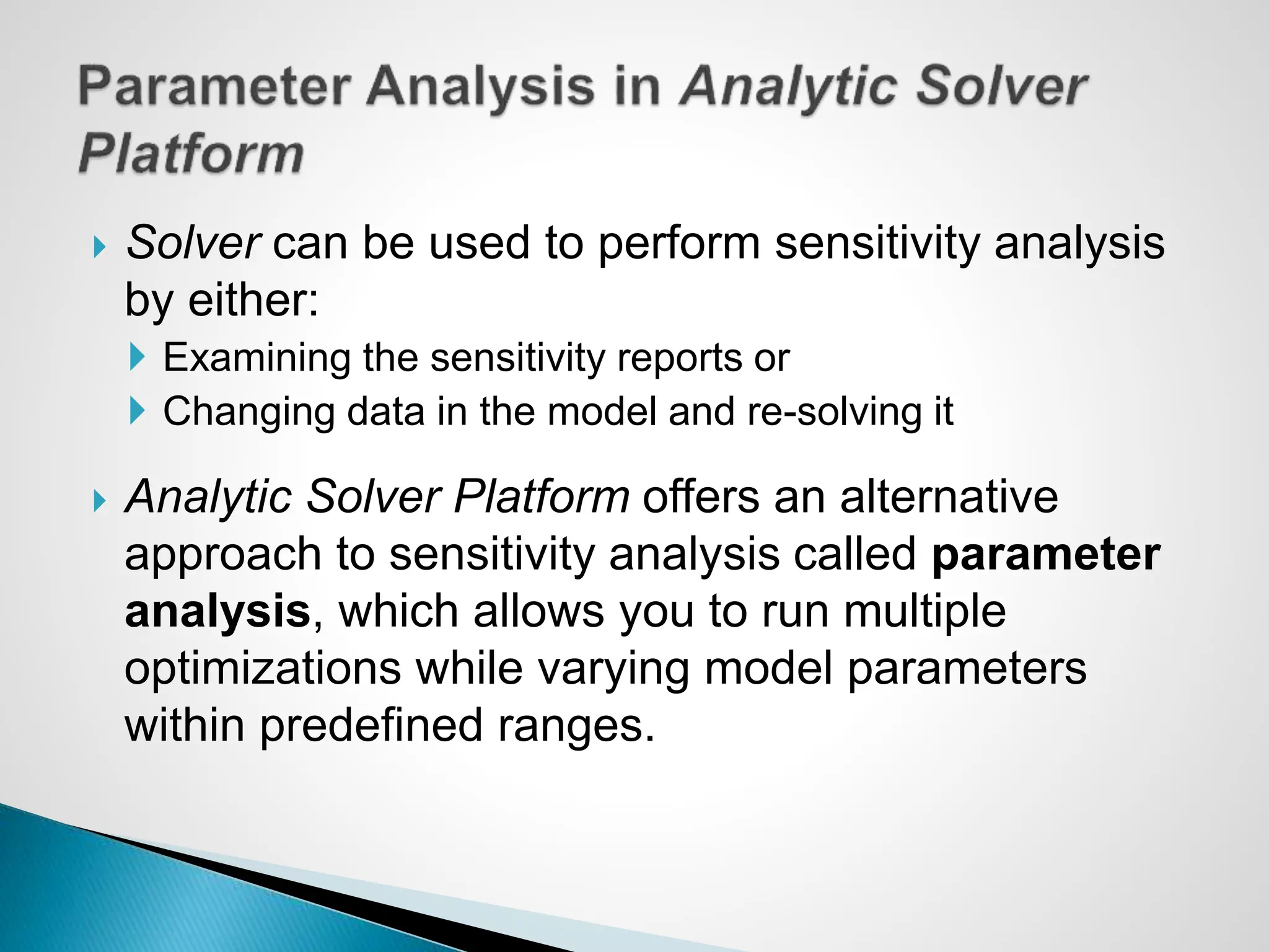  Solver can be used to perform sensitivity analysis
by either:
 Examining the sensitivity reports or
 Changing data in the model and re-solving it
 Analytic Solver Platform offers an alternative
approach to sensitivity analysis called parameter
analysis, which allows you to run multiple
optimizations while varying model parameters
within predefined ranges.
 