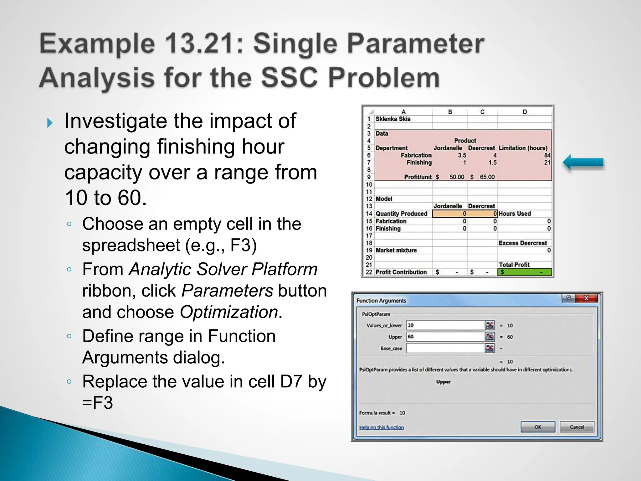  Investigate the impact of
changing finishing hour
capacity over a range from
10 to 60.
◦ Choose an empty cell in the
spreadsheet (e.g., F3)
◦ From Analytic Solver Platform
ribbon, click Parameters button
and choose Optimization.
◦ Define range in Function
Arguments dialog.
◦ Replace the value in cell D7 by
=F3
 