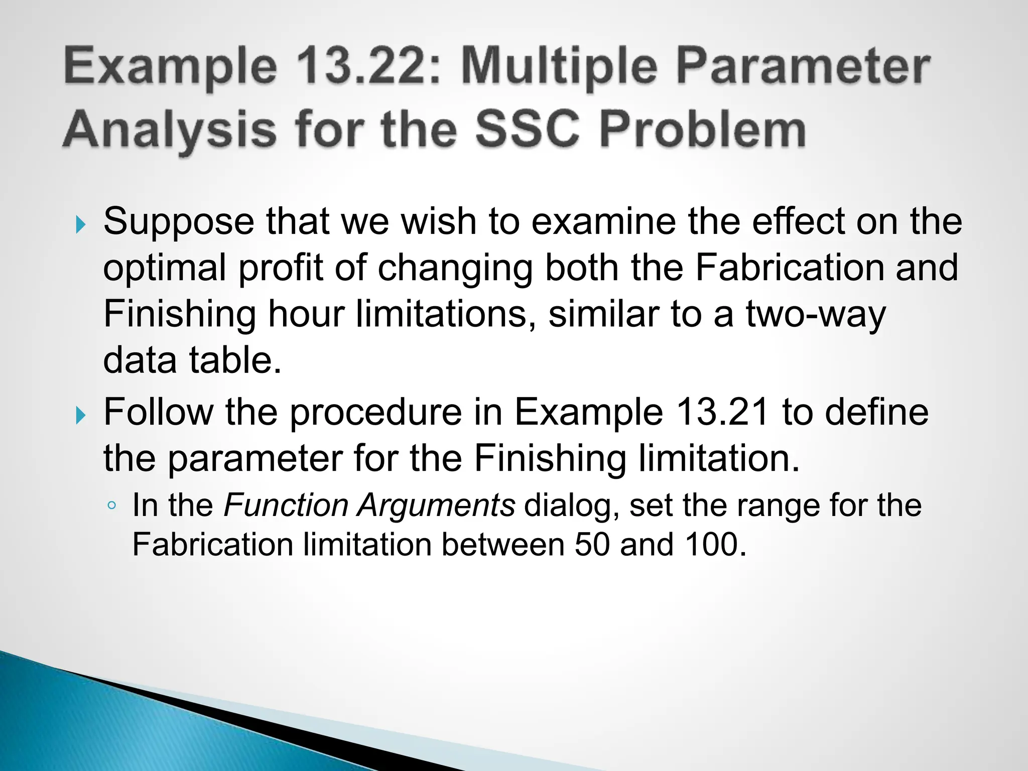  Suppose that we wish to examine the effect on the
optimal profit of changing both the Fabrication and
Finishing hour limitations, similar to a two-way
data table.
 Follow the procedure in Example 13.21 to define
the parameter for the Finishing limitation.
◦ In the Function Arguments dialog, set the range for the
Fabrication limitation between 50 and 100.
 