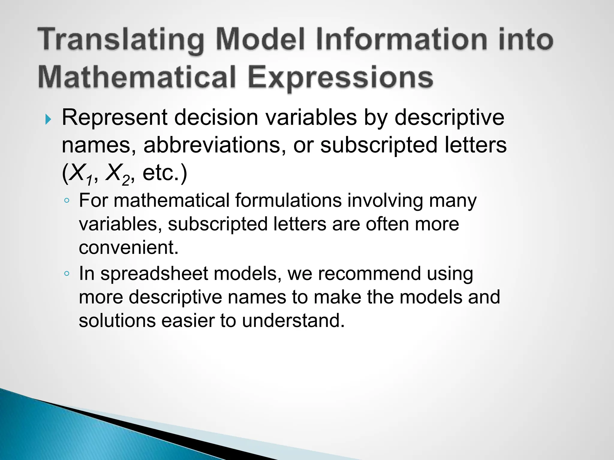  Represent decision variables by descriptive
names, abbreviations, or subscripted letters
(X1, X2, etc.)
◦ For mathematical formulations involving many
variables, subscripted letters are often more
convenient.
◦ In spreadsheet models, we recommend using
more descriptive names to make the models and
solutions easier to understand.
 
