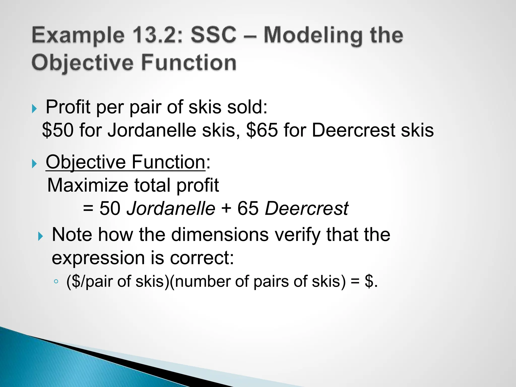  Profit per pair of skis sold:
$50 for Jordanelle skis, $65 for Deercrest skis
 Objective Function:
Maximize total profit
= 50 Jordanelle + 65 Deercrest
 Note how the dimensions verify that the
expression is correct:
◦ ($/pair of skis)(number of pairs of skis) = $.
 