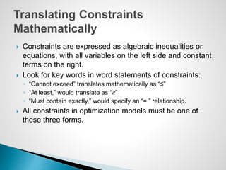  Constraints are expressed as algebraic inequalities or
equations, with all variables on the left side and constant
terms on the right.
 Look for key words in word statements of constraints:
◦ “Cannot exceed” translates mathematically as “≤”
◦ “At least,” would translate as “≥”
◦ “Must contain exactly,” would specify an “= ” relationship.
 All constraints in optimization models must be one of
these three forms.
 