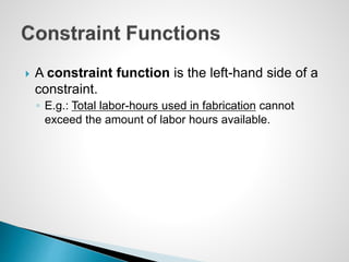  A constraint function is the left-hand side of a
constraint.
◦ E.g.: Total labor-hours used in fabrication cannot
exceed the amount of labor hours available.
 