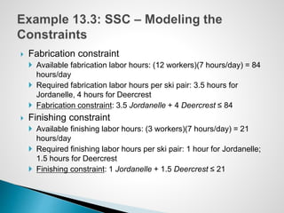  Fabrication constraint
 Available fabrication labor hours: (12 workers)(7 hours/day) = 84
hours/day
 Required fabrication labor hours per ski pair: 3.5 hours for
Jordanelle, 4 hours for Deercrest
 Fabrication constraint: 3.5 Jordanelle + 4 Deercrest ≤ 84
 Finishing constraint
 Available finishing labor hours: (3 workers)(7 hours/day) = 21
hours/day
 Required finishing labor hours per ski pair: 1 hour for Jordanelle;
1.5 hours for Deercrest
 Finishing constraint: 1 Jordanelle + 1.5 Deercrest ≤ 21
 