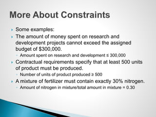  Some examples:
 The amount of money spent on research and
development projects cannot exceed the assigned
budget of $300,000.
◦ Amount spent on research and development ≤ 300,000
 Contractual requirements specify that at least 500 units
of product must be produced.
◦ Number of units of product produced ≥ 500
 A mixture of fertilizer must contain exactly 30% nitrogen.
◦ Amount of nitrogen in mixture/total amount in mixture = 0.30
 