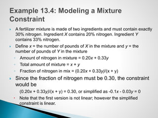  A fertilizer mixture is made of two ingredients and must contain exactly
30% nitrogen. Ingredient X contains 20% nitrogen. Ingredient Y
contains 33% nitrogen.
 Define x = the number of pounds of X in the mixture and y = the
number of pounds of Y in the mixture
◦ Amount of nitrogen in mixture = 0.20x + 0.33y
◦ Total amount of mixture = x + y
◦ Fraction of nitrogen in mix = (0.20x + 0.33y)/(x + y)
 Since the fraction of nitrogen must be 0.30, the constraint
would be
(0.20x + 0.33y)/(x + y) = 0.30, or simplified as -0.1x - 0.03y = 0
 Note that the first version is not linear; however the simplified
constraint is linear.
 