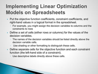  Put the objective function coefficients, constraint coefficients, and
right-hand values in a logical format in the spreadsheet.
◦ For example, you might assign the decision variables to columns and the
constraints to rows
 Define a set of cells (either rows or columns) for the values of the
decision variables.
◦ The names of the decision variables should be listed directly above the
decision variable cells.
◦ Use shading or other formatting to distinguish these cells.
 Define separate cells for the objective function and each constraint
function (the left-hand side of a constraint).
◦ Use descriptive labels directly above these cells.
 