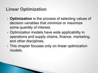  Optimization is the process of selecting values of
decision variables that minimize or maximize
some quantity of interest.
 Optimization models have wide applicability in
operations and supply chains, finance, marketing,
and other disciplines.
 This chapter focuses only on linear optimization
models.
 