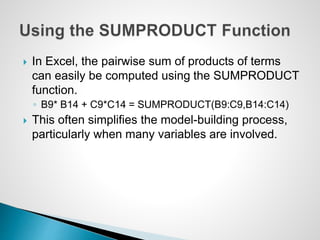  In Excel, the pairwise sum of products of terms
can easily be computed using the SUMPRODUCT
function.
◦ B9* B14 + C9*C14 = SUMPRODUCT(B9:C9,B14:C14)
 This often simplifies the model-building process,
particularly when many variables are involved.
 